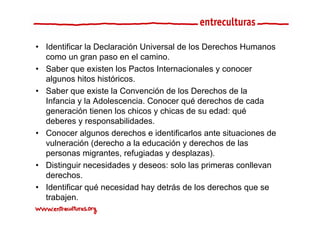 • Identificar la Declaración Universal de los Derechos Humanos
  como un gran paso en el camino.
• Saber que existen los Pactos Internacionales y conocer
  algunos hitos históricos.
• Saber que existe la Convención de los Derechos de la
  Infancia y la Adolescencia. Conocer qué derechos de cada
  generación tienen los chicos y chicas de su edad: qué
  deberes y responsabilidades.
• Conocer algunos derechos e identificarlos ante situaciones de
  vulneración (derecho a la educación y derechos de las
  personas migrantes, refugiadas y desplazas).
• Distinguir necesidades y deseos: solo las primeras conllevan
  derechos.
• Identificar qué necesidad hay detrás de los derechos que se
  trabajen.
 