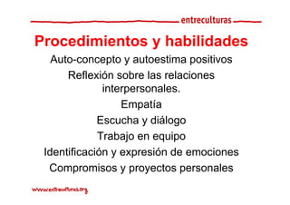 Procedimientos y habilidades
   Auto-concepto y autoestima positivos
   A t           t      t    ti       iti
       Reflexión sobre las relaciones
               interpersonales.
                   Empatía
             Escucha y diálogo  g
             Trabajo en equipo
 Identificación y expresión d emociones
 Id tifi    ió            ió de         i
  Compromisos y p y
        p            proyectos p personales
 