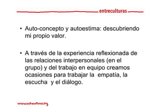 • Auto-concepto y au oes a descub e do
   u o co cep o autoestima: descubriendo
  mi propio valor.

• A través de la experiencia reflexionada de
                    p
  las relaciones interpersonales (en el
  grupo) y del trabajo en equipo creamos
  ocasiones para trabajar la empatía, la
  escucha y el diálogo
                 diálogo.
 