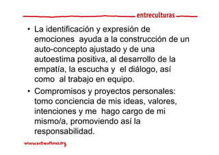 • La identificación y expresión de
  emociones ayuda a la construcción de un
                 y
  auto-concepto ajustado y de una
  autoestima positiva al desarrollo de la
               positiva,
  empatía, la escucha y el diálogo, así
  como al t b j en equipo.
          l trabajo        i
• Compromisos y p y
       p            proyectos p
                              personales:
  tomo conciencia de mis ideas, valores,
  intenciones y me hago cargo de mi
  mismo/a, promoviendo así la
  responsabilidad.
  responsabilidad
 