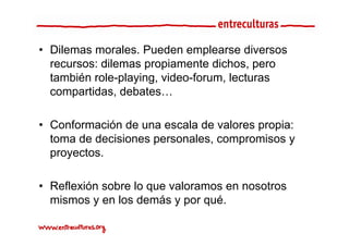 • Dilemas morales. Pueden emplearse diversos
  recursos: dilemas propiamente dichos, pero
  también role-playing, video-forum, lecturas
  compartidas, debates…

• Conformación de una escala de valores propia:
  toma de decisiones personales, compromisos y
  proyectos.
  proyectos

• Reflexión sobre lo que valoramos en nosotros
  mismos y en los demás y por qué.
 