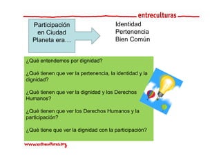 Participación                        Identidad
    en Ciudad                          Pertenencia
  Planeta era…                         Bien Común


¿Qué entendemos por dignidad?

¿Qué tienen que ver la pertenencia, la identidad y la
dignidad?
di id d?

¿Qué tienen que ver la dignidad y los Derechos
Humanos?

¿
¿Qué tienen que ver los Derechos Humanos y la
             q
participación?

¿Qué tiene que ver la dignidad con la participación?
 