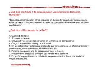 ¿Qué dice el artículo 1 d l D l
 Q é di    l tí l       de la Declaración U i
                                      ió Universal d l D
                                                 l de los Derechos
                                                               h
Humanos?

“Todos los hombres nacen libres e iguales en dignidad y derechos y dotados como
están de razón y conciencia tienen el deber de comportarse fraternalmente los unos
con los otros”.

¿Qué dice el Diccionario de la RAE?

1. Cualidad de digno.
2. Excelencia, realce.
3. Gravedad y decoro de las personas en la manera de comportarse.
4. Cargo o empleo h
4 C             l honorífico y de autoridad.
                          ífi   d     t id d
5. En las catedrales y colegiatas, prebenda que corresponde a un oficio honorífico y
preeminente, como el deanato, el arcedianato, etc.
6.
6 Persona que posee una de estas prebendas U t c m
                                     prebendas. U. t. c. m.
7. Prebenda del arzobispo u obispo. Las rentas de la dignidad.
8. En las órdenes militares de caballería, cargo de maestre, trece, comendador
mayor, clavero, etc.
mayor clavero etc
 