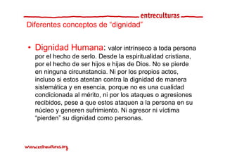 Diferentes conceptos de “dignidad”
                         dignidad


• Dignidad Humana: valor intrínseco a toda persona
  por el hecho de serlo. Desde la espiritualidad cristiana,
  por el hecho de ser hijos e hijas de Dios. No se pierde
  en ninguna circunstancia. Ni por los propios actos,
  incluso si estos atentan contra la dignidad de manera
  sistemática y en esencia, porque no es una cualidad
  condicionada al mérito, ni por los ataques o agresiones
                         , p            q        g
  recibidos, pese a que estos ataquen a la persona en su
  núcleo y generen sufrimiento. Ni agresor ni víctima
  “pierden”
  “ i d ” su di id d como personas.
                dignidad
 
