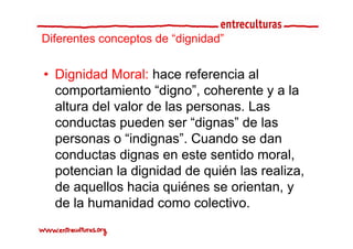 Diferentes conceptos de “dignidad”
                         dignidad


• Dignidad Moral: hace referencia al
  comportamiento “digno”, coherente y a la
       p               g ,
  altura del valor de las personas. Las
  conductas pueden ser “dignas” de las
                           dignas
  personas o “indignas”. Cuando se dan
  conductas dignas en este sentido moral
                                     moral,
  potencian la dignidad de quién las realiza,
  de aquellos hacia quiénes se orientan, y
  de la humanidad como colectivo.
 