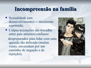 Incompreensão na família Sexualidade (em desenvolvimento)-> duramente reprimida; Culpas/acusações são trocadas entre pais atônitos/confusos/ despreparados para lidar com uma questão tão delicada (muitas vezes, enveredam por um caminho de negação e de rejeição); 