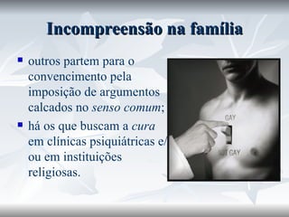 Incompreensão na família outros partem para o convencimento pela imposição de argumentos calcados no  senso comum ; há os que buscam a  cura  em clínicas psiquiátricas e/ou em instituições religiosas.  