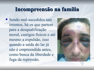Incompreensão na família Sendo mal-sucedidos tais intentos, há os que partem para a desqualificação moral, castigos físicos e até mesmo a expulsão, isso quando a saída do lar já não é empreendida antes, como busca da liberdade e fuga da repressão. 