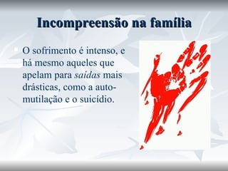 Incompreensão na família O sofrimento é intenso, e há mesmo aqueles que apelam para  saídas  mais drásticas, como a auto-mutilação e o suicídio. 