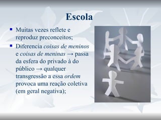Escola  Muitas vezes reflete e reproduz preconceitos; Diferencia  coisas de meninos  e  coisas de meninas  -> passa da esfera do privado à do público -> qualquer transgressão a essa  ordem  provoca uma reação coletiva (em geral negativa); 
