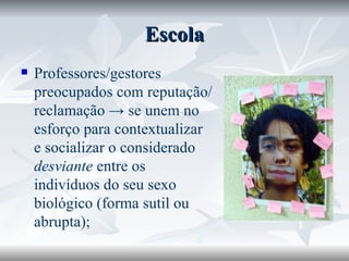 Escola Professores/gestores preocupados com reputação/reclamação -> se unem no esforço para contextualizar e socializar o considerado  desviante  entre os indivíduos do seu sexo biológico (forma sutil ou abrupta); 
