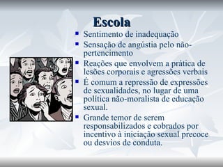 Escola Sentimento de inadequação Sensação de angústia pelo não-pertencimento Reações que envolvem a prática de lesões corporais e agressões verbais  É comum a repressão de expressões de sexualidades, no lugar de uma política não-moralista de educação sexual.  Grande temor de serem responsabilizados e cobrados por incentivo à iniciação sexual precoce ou desvios de conduta. 