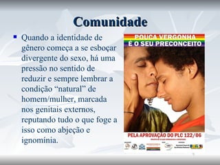 Comunidade Quando a identidade de gênero começa a se esboçar divergente do sexo, há uma pressão no sentido de reduzir e sempre lembrar a condição “natural” de homem/mulher, marcada nos genitais externos, reputando tudo o que foge a isso como abjeção e ignomínia.  