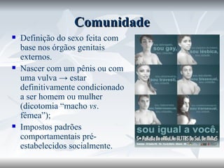 Comunidade Definição do sexo feita com base nos órgãos genitais externos. Nascer com um pênis ou com uma vulva -> estar definitivamente condicionado a ser homem ou mulher (dicotomia “macho  vs . fêmea”); Impostos padrões comportamentais pré-estabelecidos socialmente. 