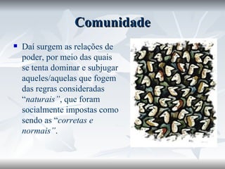 Comunidade Daí surgem as relações de poder, por meio das quais se tenta dominar e subjugar aqueles/aquelas que fogem das regras consideradas “ naturais” , que foram socialmente impostas como sendo as “ corretas e  normais” . 