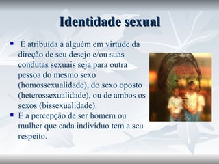 Identidade sexual É atribuída a alguém em virtude da direção de seu desejo e/ou suas condutas sexuais seja para outra pessoa do mesmo sexo (homossexualidade), do sexo oposto (heterossexualidade), ou de ambos os sexos (bissexualidade).  É a percepção de ser homem ou mulher que cada indivíduo tem a seu respeito. 