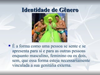 Identidade de Gênero É a forma como uma pessoa se sente e se apresenta para si e para as outras pessoas enquanto masculino, feminino ou os dois, sem, que essa forma esteja necessariamente vinculada a sua genitália externa. 