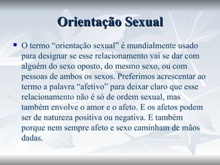 Orientação Sexual O termo “orientação sexual” é mundialmente usado para designar se esse relacionamento vai se dar com alguém do sexo oposto, do mesmo sexo, ou com pessoas de ambos os sexos. Preferimos acrescentar ao termo a palavra “afetivo” para deixar claro que esse relacionamento não é só de ordem sexual, mas também envolve o amor e o afeto. E os afetos podem ser de natureza positiva ou negativa. E também porque nem sempre afeto e sexo caminham de mãos dadas.  
