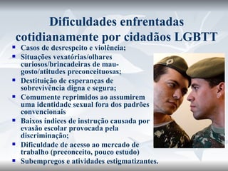 Dificuldades enfrentadas cotidianamente por cidadãos LGBTT Casos de desrespeito e violência; Situações vexatórias/olhares curiosos/brincadeiras de mau-gosto/atitudes preconceituosas; Destituição de esperanças de sobrevivência digna e segura;  Comumente reprimidos ao assumirem uma identidade sexual fora dos padrões convencionais Baixos índices de instrução causada por evasão escolar provocada pela discriminação; Dificuldade de acesso ao mercado de trabalho (preconceito, pouco estudo) Subempregos e atividades estigmatizantes. 