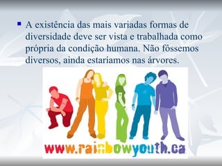 A existência das mais variadas formas de diversidade deve ser vista e trabalhada como própria da condição humana. Não fôssemos diversos, ainda estaríamos nas árvores.  
