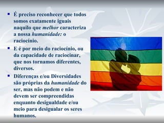 É preciso reconhecer que todos somos exatamente iguais naquilo que  melhor  caracteriza a nossa  humanidade:  o raciocínio.  E é por meio do raciocínio, ou da capacidade de raciocinar, que nos tornamos diferentes, diversos.  Diferenças e/ou Diversidades são próprias da  humanidade  do ser, mas não podem e não devem ser compreendidas enquanto desigualdade e/ou meio para desigualar os seres humanos. http://www.themanitoban.com/ 