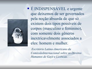 É INDISPENSÁVEL e urgente que deixemos de ser governados pela noção absurda de que só existem dois tipos possíveis de corpos (masculino e feminino), com somente dois gêneros inextricavelmente associados a eles: homem e mulher.  Escritório Latino-Americano da ComissãoInternacional sobre os Direitos Humanos de Gays e Lésbicas. 