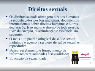 Direitos sexuais Os direitos sexuais abrangem direitos humanos já reconhecidos por leis nacionais, documentos internacionais sobre direitos humanos e outras declaraçõe. Isso inclui o direito de toda pessoa, livre de coerção, discriminação e violência, ao seguinte: O mais alto padrão atingível de saúde sexual, incluindo o acesso a serviços de saúde sexual e reprodutiva; Busca, recebimento e fornecimento de informações relacionadas à sexualidade; Educação da sexualidade; 
