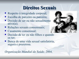Direitos Sexuais Respeito à integridade corporal; Escolha de parceiro ou parceira; Decisão de ser ou não sexualmente ativo(a); Relações sexuais consensuais; Casamento consensual; Decisão de ter ou não filhos e quando os ter; Busca de uma vida sexual satisfatória, segura e prazerosa. Organização Mundial da Saúde, 2004, 
