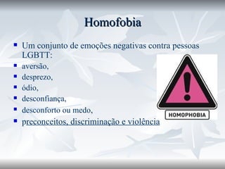 Homofobia Um conjunto de emoções negativas contra pessoas LGBTT: aversão,   desprezo,  ódio,  desconfiança,  desconforto ou medo ,  p reconceitos, discriminação e violência 