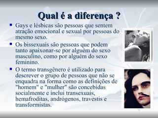 Qual é a diferença ? Gays e lésbicas são pessoas que sentem atração emocional e sexual por pessoas do mesmo sexo.  Os bissexuais são pessoas que podem tanto apaixonar-se por alguém do sexo masculino, como por alguém do sexo feminino.  O termo transgênero é utilizado para descrever o grupo de pessoas que não se enquadra na forma como as definições de "homem" e "mulher" são concebidas socialmente e inclui transexuais, hemafroditas, andrógenos, travestis e transformistas.  