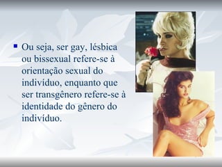 Ou seja, ser gay, lésbica ou bissexual refere-se à orientação sexual do indivíduo, enquanto que ser transgênero refere-se à identidade do gênero do indivíduo. 