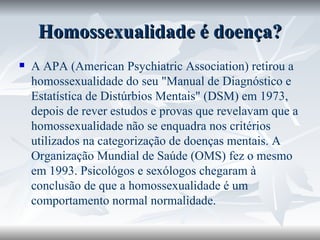 Homossexualidade é doença? A APA (American Psychiatric Association) retirou a homossexualidade do seu "Manual de Diagnóstico e Estatística de Distúrbios Mentais" (DSM) em 1973, depois de rever estudos e provas que revelavam que a homossexualidade não se enquadra nos critérios utilizados na categorização de doenças mentais. A Organização Mundial de Saúde (OMS) fez o mesmo em 1993. Psicológos e sexólogos chegaram à conclusão de que a homossexualidade é um comportamento normal normalidade.  