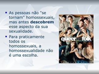 As pessoas não "se tornam" homossexuais, mas antes  descobrem  esse aspecto da sua sexualidade.  Para praticamente todos os homossexuais, a homossexualidade não é uma escolha.  