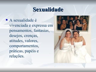 Sexualidade A sexualidade é vivenciada e expressa em pensamentos, fantasias, desejos, crenças, atitudes, valores, comportamentos, práticas, papéis e relações. 
