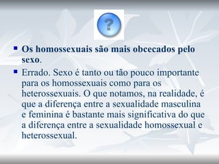 Os homossexuais são mais obcecados pelo sexo . Errado. Sexo é tanto ou tão pouco importante para os homossexuais como para os heterossexuais. O que notamos, na realidade, é que a diferença entre a sexualidade masculina e feminina é bastante mais significativa do que a diferença entre a sexualidade homossexual e heterossexual. 