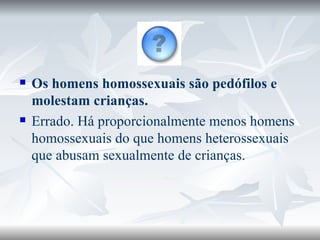 Os homens homossexuais são pedófilos e molestam crianças. Errado. Há proporcionalmente menos homens homossexuais do que homens heterossexuais que abusam sexualmente de crianças. 