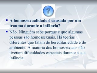 A homossexualidade é causada por um trauma durante a infância? Não. Ninguém sabe porque é que algumas pessoas são homossexuais. Há teorias diferentes que falam de hereditariedade e do ambiente. A maioria dos homossexuais não tiveram dificuldades especiais durante a sua infância. 