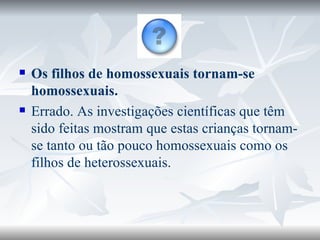 Os filhos de homossexuais tornam-se homossexuais. Errado. As investigações científicas que têm sido feitas mostram que estas crianças tornam-se tanto ou tão pouco homossexuais como os filhos de heterossexuais.                