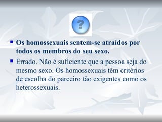 Os homossexuais sentem-se atraídos por todos os membros do seu sexo. Errado. Não é suficiente que a pessoa seja do mesmo sexo. Os homossexuais têm critérios de escolha do parceiro tão exigentes como os heterossexuais. 