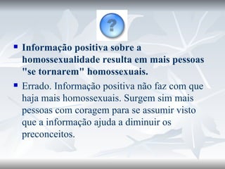 Informação positiva sobre a homossexualidade resulta em mais pessoas "se tornarem" homossexuais. Errado. Informação positiva não faz com que haja mais homossexuais. Surgem sim mais pessoas com coragem para se assumir visto que a informação ajuda a diminuir os preconceitos. 
