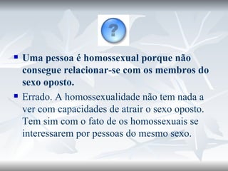 Uma pessoa é homossexual porque não consegue relacionar-se com os membros do sexo oposto. Errado. A homossexualidade não tem nada a ver com capacidades de atrair o sexo oposto. Tem sim com o fato de os homossexuais se interessarem por pessoas do mesmo sexo. 