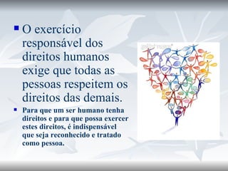 O exercício responsável dos direitos humanos exige que todas as pessoas respeitem os direitos das demais.  Para que um ser humano tenha direitos e para que possa exercer estes direitos, é indispensável que seja reconhecido e tratado como pessoa. 