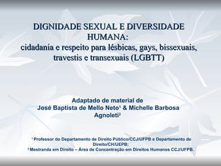 DIGNIDADE SEXUAL E DIVERSIDADE HUMANA:  cidadania e respeito para lésbicas, gays, bissexuais, travestis e transexuais (LGBTT) Adaptado de material de  José Baptista de Mello Neto 1  & Michelle Barbosa Agnoleti 2   1  Professor do Departamento de Direito Público/CCJ/UFPB e Departamento de Direito/CH/UEPB;  2  Mestranda em Direito – Área de Concentração em Direitos Humanos CCJ/UFPB.  