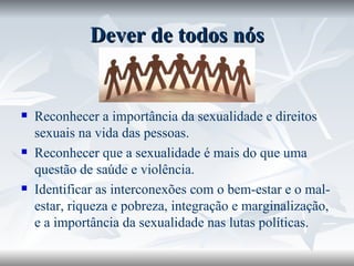Dever de todos nós Reconhecer a importância da sexualidade e direitos sexuais na vida das pessoas. Reconhecer que a sexualidade é mais do que uma questão de saúde e violência. Identificar as interconexões com o bem-estar e o mal-estar, riqueza e pobreza, integração e marginalização, e a importância da sexualidade nas lutas políticas. 