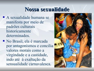 Nossa sexualidade A sexualidade humana se manifesta por meio de padrões culturais historicamente determinados.  No Brasil, ela é marcada por antagonismos e concilia valores morais como a virgindade e a castidade, indo até  à exaltação da sensualidade carnavalesca. 