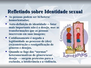 Refletindo sobre Identidade sexual As pessoas podem ser bi/hetero/ homorientadas; Auto-definição de identidade-> fator mais importante não é o desejo, mas as transformações que as pessoas inscrevem em suas imagens; Cotidianamente é negada a legitimidade ao processo de (des)(re)construção e ressignificação de gêneros e desejos. Quando se foge das “normas” heteronormativas de gênero/sexo/ desejo -> surgem pretextos para a exclusão, a intolerância e a violência.  