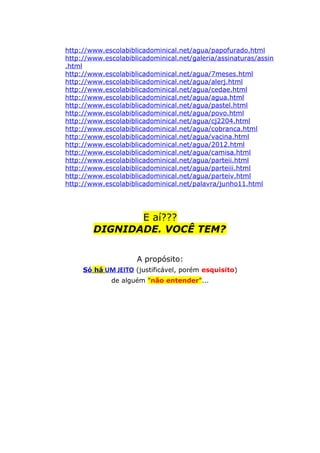 http://www.escolabiblicadominical.net/agua/papofurado.html
http://www.escolabiblicadominical.net/galeria/assinaturas/assin
.html
http://www.escolabiblicadominical.net/agua/7meses.html
http://www.escolabiblicadominical.net/agua/alerj.html
http://www.escolabiblicadominical.net/agua/cedae.html
http://www.escolabiblicadominical.net/agua/agua.html
http://www.escolabiblicadominical.net/agua/pastel.html
http://www.escolabiblicadominical.net/agua/povo.html
http://www.escolabiblicadominical.net/agua/cj2204.html
http://www.escolabiblicadominical.net/agua/cobranca.html
http://www.escolabiblicadominical.net/agua/vacina.html
http://www.escolabiblicadominical.net/agua/2012.html
http://www.escolabiblicadominical.net/agua/camisa.html
http://www.escolabiblicadominical.net/agua/parteii.html
http://www.escolabiblicadominical.net/agua/parteiii.html
http://www.escolabiblicadominical.net/agua/parteiv.html
http://www.escolabiblicadominical.net/palavra/junho11.html
E aí???
DIGNIDADE. VOCÊ TEM?
A propósito:
Só há UM JEITO (justificável, porém esquisito)
de alguém "não entender"...
 