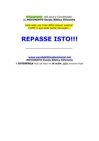 Sinceramente: Até para o Coordenador
do MOVIMENTO Escola Bíblica Diferente
está cada vez mais difícil sequer explicar
COMO é que pode tanta inovação!...
REPASSE ISTO!!!
______________________
www.escolabiblicadominical.net
MOVIMENTO Escola Bíblica Diferente
A DIFERENÇA está (de fato) no IR ALÉM, sem conversa fiada
 