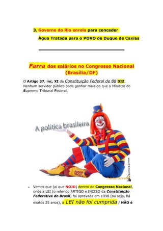 3. Governo do Rio enrola para conceder
Água Tratada para o POVO de Duque de Caxias
______________________
Farra dos salários no Congresso Nacional
(Brasília/DF)
O Artigo 37, inc. XI da Constituição Federal de 88 DIZ:
Nenhum servidor público pode ganhar mais do que o Ministro do
Supremo Tribunal Federal.
• Vemos que (ai que NOJO) dentro do Congresso Nacional,
onde a LEI (o referido ARTIGO e INCISO da Constituição
Federativa do Brasil) foi aprovada em 1998 (ou seja, há
exatos 25 anos), a LEI não foi cumprida / NÃO é
 