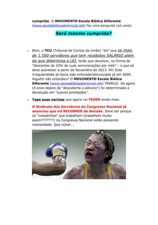 cumprida. O MOVIMENTO Escola Bíblica Diferente
(www.escolabiblicadominical.net) faz uma pergunta (só uma):
Será mesmo cumprida?
• Bem, o TCU (Tribunal de Contas da União) “diz” que os mais
de 1.500 servidores que tem recebidos SALÁRIO além
do que determina a LEI, terão que devolver, na forma de
“descontos de 10% de suas remunerações por mês” – o que só
deve acontecer a partir de Novembro de 2013. Ah! Esta
irregularidade já havia sido noticiada/denunciada já em 2009.
Alguém não entendeu? O MOVIMENTO Escola Bíblica
Diferente (www.escolabiblicadominical.net) TRADUZ: Só agora
(4 anos depois de “descoberta a pólvora”) foi determinada a
devolução em “suaves prestações”.
• Tape suas narinas que agora vai FEDER ainda mais:
O Sindicato dos Servidores do Congresso Nacional já
anunciou que irá RECORRER da decisão. Deve ser porque
os “coitadinhos” que trabalham (trabalham muito
assim???????) no Congresso Nacional estão passando
necessidade. Que coisa!...
 